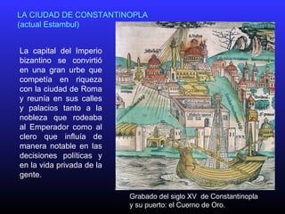 La capital del Imperio
bizantino se convirtió
en una gran urbe que
competía en riqueza
con la ciudad de Roma
y reunía en sus calles
y palacios tanto a la
nobleza que rodeaba
al Emperador como al
clero que influía de
manera notable en las
decisiones políticas y
en la vida privada de la
gente.
LA CIUDAD DE CONSTANTINOPLA
(actual Estambul)
Grabado del siglo XV de Constantinopla
y su puerto: el Cuerno de Oro.
 
