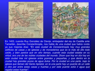En 1403, cuando Ruy González de Clavijo, embajador del rey de Castilla ante
Tamerlán, describe Constantinopla, nos habla de una ciudad que había vivido
ya sus mejores días: "En esta ciudad de Constantinopla hay muy grandes
edificios de casas y de iglesias y de monasterios que es lo más de ello todo
caído, y bien parece que en otro tiempo, cuando esta ciudad estaba en su
virtud, era una de las nobles ciudades del mundo. Dicen que hoy en día hay en
esta ciudad tres mil iglesias entre grandes y pequeñas, y que dentro en la
ciudad hay grandes pozos de agua dulce. Por la ciudad en una parte, bajo la
iglesia que llaman del Santo Apóstol, en la una parte hay un puente de un valle
a otro por entre estas casas y huertas y por este puente solía ir agua que
regaba estas huertas".
 