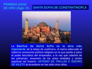 SANTA SOFIA DE CONSTANTINOPLA
PRIMERA EDAD
DE ORO (Siglo VI)
La Basílica de Santa Sofía es la obra más
importante de la etapa de Justiniano, el marco adecuado al
solemne ceremonial político-religioso en el que queda a salvo
el poder teocrático del emperador, a la vez que catedral de
los patriarcas, escenario de los actos estatales y centro
espiritual del Imperio. ANTEMIO DE TRALLES E ISIDORO
DE MILETO la levantaron en tan sólo cinco años.
 