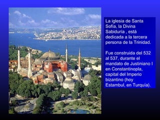 La iglesia de Santa
Sofía, la Divina
Sabiduría , está
dedicada a la tercera
persona de la Trinidad.
Fue construida del 532
al 537, durante el
mandato de Justiniano I
en Constantinopla,
capital del Imperio
bizantino (hoy
Estambul, en Turquía).
 