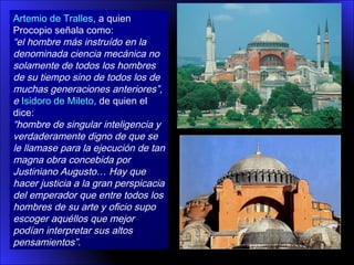 Artemio de Tralles, a quien
Procopio señala como:
“el hombre más instruído en la
denominada ciencia mecánica no
solamente de todos los hombres
de su tiempo sino de todos los de
muchas generaciones anteriores”,
e Isidoro de Mileto, de quien el
dice:
“hombre de singular inteligencia y
verdaderamente digno de que se
le llamase para la ejecución de tan
magna obra concebida por
Justiniano Augusto… Hay que
hacer justicia a la gran perspicacia
del emperador que entre todos los
hombres de su arte y oficio supo
escoger aquéllos que mejor
podían interpretar sus altos
pensamientos”.
 
