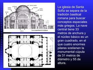 La iglesia de Santa
Sofía se separa de la
tradición basilical
romana para buscar
conceptos espaciales
más griegos. La nave
central tiene 33
metros de anchura y
el núcleo básico es un
gran cuadrado, en el
que cuatro enormes
pilares sostienen la
monumental cúpula
de 31 metros de
diámetro y 55 de
altura.
 