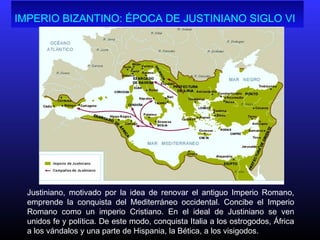 IMPERIO BIZANTINO: ÉPOCA DE JUSTINIANO SIGLO VI
Justiniano, motivado por la idea de renovar el antiguo Imperio Romano,
emprende la conquista del Mediterráneo occidental. Concibe el Imperio
Romano como un imperio Cristiano. En el ideal de Justiniano se ven
unidos fe y política. De este modo, conquista Italia a los ostrogodos, África
a los vándalos y una parte de Hispania, la Bética, a los visigodos.
 