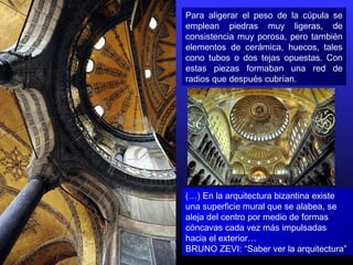 Para aligerar el peso de la cúpula se
emplean piedras muy ligeras, de
consistencia muy porosa, pero también
elementos de cerámica, huecos, tales
cono tubos o dos tejas opuestas. Con
estas piezas formaban una red de
radios que después cubrían.
(…) En la arquitectura bizantina existe
una superficie mural que se alabea, se
aleja del centro por medio de formas
cóncavas cada vez más impulsadas
hacia el exterior…
BRUNO ZEVI: “Saber ver la arquitectura”
 