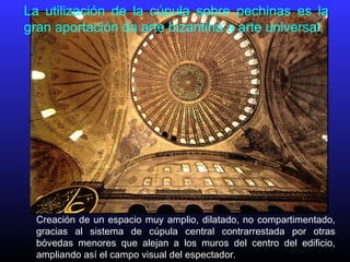 La utilización de la cúpula sobre pechinas es la
gran aportación da arte bizantina a arte universal.
Creación de un espacio muy amplio, dilatado, no compartimentado,
gracias al sistema de cúpula central contrarrestada por otras
bóvedas menores que alejan a los muros del centro del edificio,
ampliando así el campo visual del espectador.
 