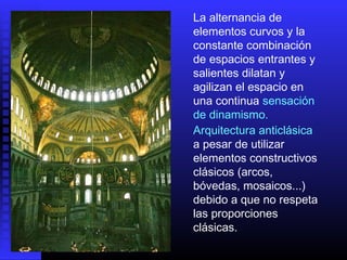 La alternancia de
elementos curvos y la
constante combinación
de espacios entrantes y
salientes dilatan y
agilizan el espacio en
una continua sensación
de dinamismo.
Arquitectura anticlásica
a pesar de utilizar
elementos constructivos
clásicos (arcos,
bóvedas, mosaicos...)
debido a que no respeta
las proporciones
clásicas.
 