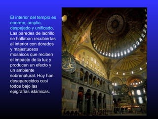 El interior del templo es
enorme, amplio,
despejado y unificado.
Las paredes de ladrillo
se hallaban recubiertas
al interior con dorados
y majestuosos
mosaicos que reciben
el impacto de la luz y
producen un efecto y
un ambiente
sobrenatural. Hoy han
desaparecidos casi
todos bajo las
epigrafías islámicas.
 
