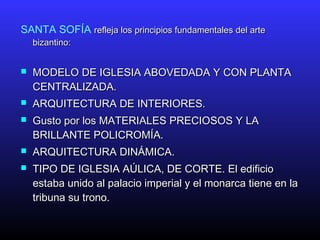 SANTA SOFÍA refleja los principios fundamentales del arterefleja los principios fundamentales del arte
bizantino:bizantino:
 MODELO DE IGLESIA ABOVEDADA Y CON PLANTAMODELO DE IGLESIA ABOVEDADA Y CON PLANTA
CENTRALIZADA.CENTRALIZADA.
 ARQUITECTURA DE INTERIORES.ARQUITECTURA DE INTERIORES.
 Gusto por los MATERIALES PRECIOSOS Y LAGusto por los MATERIALES PRECIOSOS Y LA
BRILLANTE POLICROMÍA.BRILLANTE POLICROMÍA.
 ARQUITECTURA DINÁMICA.ARQUITECTURA DINÁMICA.
 TIPO DE IGLESIA AÚLICA, DE CORTE. El edificioTIPO DE IGLESIA AÚLICA, DE CORTE. El edificio
estaba unido al palacio imperial y el monarca tiene en laestaba unido al palacio imperial y el monarca tiene en la
tribuna su trono.tribuna su trono.
 