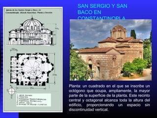 SAN SERGIO Y SAN
BACO EN
CONSTANTINOPLA
Planta: un cuadrado en el que se inscribe un
octógono que ocupa, ampliamente, la mayor
parte de la superficie de la planta. Este recinto
central y octagonal alcanza toda la altura del
edificio, proporcionando un espacio sin
discontinuidad vertical.
 
