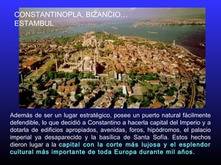 CONSTANTINOPLA, BIZANCIO…
ESTAMBUL
Además de ser un lugar estratégico, posee un puerto natural fácilmente
defendible, lo que decidió a Constantino a hacerla capital del Imperio y a
dotarla de edificios apropiados, avenidas, foros, hipódromos, el palacio
imperial ya desaparecido y la basílica de Santa Sofía. Estos hechos
dieron lugar a la capital con la corte más lujosa y el esplendor
cultural más importante de toda Europa durante mil años.
 