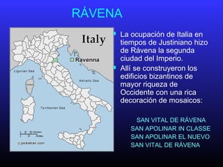 RÁVENA
 La ocupación de Italia en
tiempos de Justiniano hizo
de Rávena la segunda
ciudad del Imperio.
 Allí se construyeron los
edificios bizantinos de
mayor riqueza de
Occidente con una rica
decoración de mosaicos:
SAN VITAL DE RÁVENA
SAN APOLINAR IN CLASSE
SAN APOLINAR EL NUEVO
SAN VITAL DE RÁVENA
 