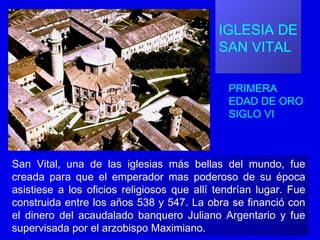 IGLESIA DE
SAN VITAL
PRIMERA
EDAD DE ORO
SIGLO VI
San Vital, una de las iglesias más bellas del mundo, fue
creada para que el emperador mas poderoso de su época
asistiese a los oficios religiosos que allí tendrían lugar. Fue
construida entre los años 538 y 547. La obra se financió con
el dinero del acaudalado banquero Juliano Argentario y fue
supervisada por el arzobispo Maximiano.
 