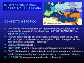 CONTEXTO HISTÓRICO
 Después de la desintegración del Imperio Romano, este pervivirá en
oriente hasta la caída de Constantinopla: IMPERIO BIZANTINO. La
capital : BIZANCIO
 PODER cesaropapista del Emperador. El Imperio Bizantino es, ante
todo, un imperio cristiano en el que el poder político y religioso se unen
para configurar un Estado Teocrático.
 SOCIEDAD jerarquizada .
 ECONOMÍA . agraria y comercial, sometida a un fuerte dirigismo.
 CULTURA basada en el derecho y la administración romana, el idioma y
el arte (base romana) griegos y las creencias y costumbres cristianas.
 La RELIGIÓN: omnipresente en la vida de Bizancio.
EL IMPERIO BIZANTINO:
UNA CIVILIZACIÓN URBANA
 