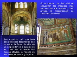 Los mosaicos del presbiterio
son auténticos documentos que
muestran la forma de vida de
un emperador en la cúspide de
su poder. Así lo revelan sus
lujosos atavíos, la riqueza de
sus joyas, su actitud y su porte.
En el interior de San Vital se
encuentran los mosaicos más
famosos del arte bizantino, pues
revelan la magnificencia de
Justiniano y su corte.
 