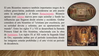El arte Bizantino mantuvo también importantes rasgos de la
cultura greco-latina, pudiendo considerarse un arte puente
entre la antigüedad y el futuro Renacimiento. Bizancio
apenas creó valores nuevos pero supo asimilar y fundir las
influencias que llegaron desde oriente y occidente. Grabar
considera al arte bizantino el "cristiano por excelencia, por
su seriedad devota y solemne, por su apartamiento del
mundo". Entre los siglos V y VII se desarrollará la llamada
Primera Edad de Oro bizantina, relacionada con la obra
de Justiniano. Los siglos IX al XII verán la Segunda Edad
de Oro, separadas ambas por el período iconoclasta donde
las imágenes estarán prohibidas y el arte vivirá un periodo
de decadencia.
 