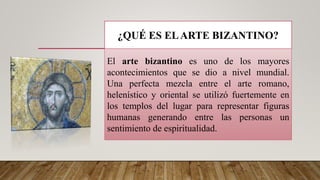 ¿QUÉ ES ELARTE BIZANTINO?
El arte bizantino es uno de los mayores
acontecimientos que se dio a nivel mundial.
Una perfecta mezcla entre el arte romano,
helenístico y oriental se utilizó fuertemente en
los templos del lugar para representar figuras
humanas generando entre las personas un
sentimiento de espiritualidad.
 