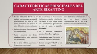 • Recibió influencia directa de la
cultura grecorromana y oriental,
principalmente de Siria y Asia
menor, realizando una mezcla de
estos diferentes aspectos culturales.
• Estilo artístico con fuerte presencia
del uso de colores.
• Fuerte presencia de temas
religiosos (dado el poder imperante
del cristianismo).
• Es un arte estático, que tiene a
Cristo como tema central.
• En Arquitectura se destacaron las
basílicas con cúpulas, o las iglesias
con forma de cruz griega, siendo
una característica predominante
el uso de arcos y capiteles
decorados.
• En el exterior continuaron
usando el ladrillo y la piedra.
• La influencia persa fue notable en
época del emperador Justiniano.
• Durante los siglos VII a IX el arte
bizantino empezó a
tener influencia del islamismo, ya
que los árabes sitiaron
Constantinopla en el año 674,
durante el reinado de Justiniano II;
•
CARACTERÍSTICAS PRINCIPALES DEL
ARTE BIZANTINO
 