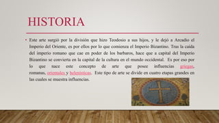 HISTORIA
• Este arte surgió por la división que hizo Teodosio a sus hijos, y le dejó a Arcadio el
Imperio del Oriente, es por ellos por lo que comienza el Imperio Bizantino. Tras la caída
del imperio romano que cae en poder de los barbaros, hace que a capital del Imperio
Bizantino se convierta en la capital de la cultura en el mundo occidental. Es por eso por
lo que nace este concepto de arte que posee influencias griegas,
romanas, orientales y helenísticas. Este tipo de arte se divide en cuatro etapas grandes en
las cuales se muestra influencias.
 