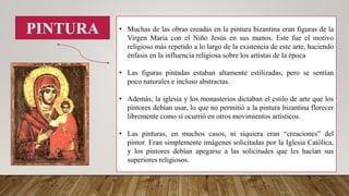 PINTURA • Muchas de las obras creadas en la pintura bizantina eran figuras de la
Virgen María con el Niño Jesús en sus manos. Este fue el motivo
religioso más repetido a lo largo de la existencia de este arte, haciendo
énfasis en la influencia religiosa sobre los artistas de la época
• Las figuras pintadas estaban altamente estilizadas, pero se sentían
poco naturales e incluso abstractas.
• Además, la iglesia y los monasterios dictaban el estilo de arte que los
pintores debían usar, lo que no permitió a la pintura bizantina florecer
libremente como sí ocurrió en otros movimientos artísticos.
• Las pinturas, en muchos casos, ni siquiera eran “creaciones” del
pintor. Eran simplemente imágenes solicitadas por la Iglesia Católica,
y los pintores debían apegarse a las solicitudes que les hacían sus
superiores religiosos.
 