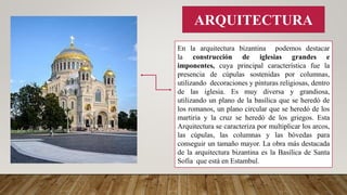 ARQUITECTURA
En la arquitectura bizantina podemos destacar
la construcción de iglesias grandes e
imponentes, cuya principal característica fue la
presencia de cúpulas sostenidas por columnas,
utilizando decoraciones y pinturas religiosas, dentro
de las iglesia. Es muy diversa y grandiosa,
utilizando un plano de la basílica que se heredó de
los romanos, un plano circular que se heredó de los
martiria y la cruz se heredó de los griegos. Esta
Arquitectura se caracteriza por multiplicar los arcos,
las cúpulas, las columnas y las bóvedas para
conseguir un tamaño mayor. La obra más destacada
de la arquitectura bizantina es la Basílica de Santa
Sofía que está en Estambul.
 