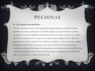 PECHINAS
 Las cúpulas sobre pechinas,
Uno de los grandes avances de la composición espacial bizantina consistió en cubrir
mediante una cúpula semiesférica (o de media naranja) un espacio de planta cuadrada,
consiguiendo así la posibilidad de articular una sucesión de crujías cubiertas con cúpulas.
Para ello se intercalan entre los apoyos y la cubierta cuatro triángulos curvos llamados
pechinas; estas pechinas parten de los vértices de cuadrado y se unen en la parte superior
formando un anillo sobre el que descansa la cúpula, facilitando el paso de la planta
cuadrada a la circular de la cúpula. Geométricamente, las pechinas, se pueden definir como
fragmentos triangulares de una esfera de diámetro igual a la diagonal del cuadrado de la
planta y que pasa por los cuatro vértices de éste.
 