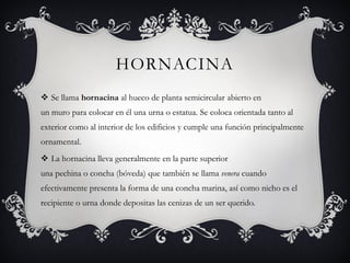HORNACINA
 Se llama hornacina al hueco de planta semicircular abierto en
un muro para colocar en él una urna o estatua. Se coloca orientada tanto al
exterior como al interior de los edificios y cumple una función principalmente
ornamental.
 La hornacina lleva generalmente en la parte superior
una pechina o concha (bóveda) que también se llama venera cuando
efectivamente presenta la forma de una concha marina, así como nicho es el
recipiente o urna donde depositas las cenizas de un ser querido.
 