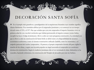 DECORACIÓN SANTA SOFÍA
 Es el ejemplo más grandioso y paradigmático de la arquitectura bizantina cuyo nombre significa
«Santa Sabiduría». Fue mandada edificar por el emperador Justiniano y se construyó en un tiempo
récord: entre el 532 y el 537. Hay que señalar que con este emperador el imperio bizantino vivió su
primera edad de oro: recobró territorios que habían pertenecido al imperio romano (como Italia),
recopiló las leyes (Código de Justiniano) y llevó a cabo un vasto programa constructivo. La celeridad con
que se llevó a cabo la construcción de Santa Sofía se debió tanto a la disponibilidad de recursos
económicos suficientes, como al sistema constructivo utilizado (ladrillo, entre los materiales) y al
empeño personal del basileus (emperador). Al parecer, el propio emperador dormía allí para vigilar la
marcha de las obras, y según una leyenda popular un ángel asesoraba al emperador en cuestiones
técnicas de construcción. Según la tradición Justiniano dijo al ver terminada la obra: «Salomón, te he
vencido», haciendo referencia a la construcción del Templo de Jerusalén por este rey hebreo.
 