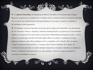  La pintura bizantina, así llamada por haberse formado en Constantinopla (antiguo
Bizancio) al igual que su arquitectura y escultura, fijó su carácter desde los comienzos del siglo
VI y se sirvió casi exclusivamente del procedimiento al mosaico en muros y cuadritos y
de miniaturas sobre pergamino.
 Se distingue la pintura bizantina al mosaico por la riqueza de materiales, con abundancia
de oro (mosaicos vítreos y dorados) y fastuosa ornamentación y la pobreza en el movimiento
artístico. Las figuras de los personajes se presentan ordinariamente alargadas, en pie y con los
brazos en actitud algo movida o llevando algún objeto. La túnica o vestimenta con que
aparecen cubiertas suele ofrecer pliegues rectos y paralelos, casi verticales. Pero el manto
o capa los presenta más movidos y se recoge sobre el brazo izquierdo de la figura. El
continente de las personas se ostenta siempre majestuoso, tranquilo y honesto; su mirada, de
frente o a la derecha del espectador; sus ojos, grandes y abiertos; sus pies, pequeños o
estrechos y terminados en punta.
 
