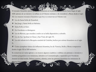 El mosaico bizantino ejerció poderosa influencia en la pintura de Occidente hasta llegar al siglo
XIII además de ser decisivo su influjo en el Oriente cristiano y de extenderse a Rusia desde el siglo
XI. Los mejores mosaicos bizantinos que hoy se conservan en Oriente son:
 Los de Santa Sofía de Estambul.
 San Jorge y Santa Sofía en Salónica.
 Santa Sofía en Kiev.
 En Occidente se distinguen:
 Los de Rávena, que exceden a todos en su bella disposición y colorido.
 Los de San Apolinar in Classe y San Vital, del siglo VI.
 Los del mihrab de la Mezquita-catedral de Córdoba, hechos por artistas bizantinos en el siglo
X.
 Como ejemplares latinos de influencia bizantina, los de Venecia, Sicilia y Roma compuestos
desde el siglo VII al XII inclusive.
Se conservan en varias iglesias y en museos algunos cuadritos o tablitas con pinturas o mosaicos y
también pergaminos con miniaturas, labrados en Constantinopla y esparcidos por Occidente
durante la Edad media. Deben contarse, además, entre las pinturas bizantinas las miniaturas de
algunos buenos códices.
 