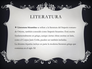 LITERATURA
 Literatura bizantina se refiere a la literatura del Imperio romano
de Oriente, también conocido como Imperio bizantino. Está escrita
fundamentalmente en griego, aunque ciertas obras escritas en latín,
como el Corpus Juris Civilis, pueden ser también incluidas.
La literatura bizantina incluye en parte la moderna literatura griega que
comienza en el siglo XI
 