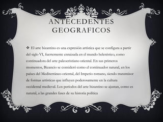 ANTECEDENTES
GEOGRAFICOS
 El arte bizantino es una expresión artística que se configura a partir
del siglo VI, fuertemente enraizada en el mundo helenístico, como
continuadora del arte paleocristiano oriental. En sus primeros
momentos, Bizancio se consideró como el continuador natural, en los
países del Mediterráneo oriental, del Imperio romano, siendo transmisor
de formas artísticas que influyen poderosamente en la cultura
occidental medieval. Los períodos del arte bizantino se ajustan, como es
natural, a las grandes fases de su historia política
 