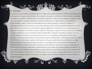  Poesía laica
La poesía tenía sus prototipos, cada género seguía sus orígenes de un antiguo progenitor. A diferencia de la prosa, estos
nuevos géneros no siguen el período clásico ático, porque los bizantinos no escribieron ni lírica ni dramas, no imitando
ni a Píndaro ni a Sófocles. Al imitarla literatura del período alejandrino, escriben novelas, panegíricos, epigramas, sátiras,
y la poesía didáctica y exhortativa, siguiendo los modelos de Heliodoro y de Aquiles Tacio, y de Asclepíades de
Samos, Posidipo, Luciano y Longo. La poesía didáctica tien un primer prototipo en el pseudo - Isócrates. El
temperamento poético de los bizantinos es por lo tanto, semejante al de los autores alejandrinos. Solamente un nuevo
tipo evolucionó por separado de los bizantinos; los poemas suplicantes. Los seis géneros no son contemporáneos: el
epigrama y el panegírico se desarrollaron primero (siglo VI y VII), luego, en largos intervalos, la sátira, la poesía didáctica
y suplicante, finalmente la novela. Solamente después del siglo XII, en el período de decadencia, aparecen codo con
codo. El epigrama era la única forma de poesía secular que tuvo un resurgimiento independiente en la literatura
bizantina, y esto durante mucho tiempo cuando la poesía eclesiástica también llegó a su más alta perfección, en los siglos
VI y VII. Este fue, por lo tanto, el período más floreciente de la poesía erudita bizantina; su disminución en el siglo
XII es contemporánea del ascenso de la poesía popular. Los principales tipos de poesía durante el período de la
decadencia (siglos XI al XIII) eran la sátira y la parodia, la poesía didáctica y exhortativa, los poemas suplicantes y la
novela erótica. En la forma, esta literatura se caracteriza por el uso extensivo de las formas populares del discurso y el
verso, siendo el verso "político" (griego ἡμαξευμένοι στίχοι, llamado "ese abominable que hace creer de un metro" por
Charles Peter Mason en el "Diccionario" de William Smith), un verso trocaico de quince sílabas, todavía el verso en la
moderna poesía popular griega. En el contenido, sin embargo, toda esta literatura continúa mostrando la huella de la
erudición bizantina.
 