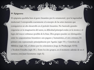  Epigrama
El epigrama quedaba bien al gusto bizantino por lo ornamental y por la ingenuidad
intelectual. Correspondía exactamente al concepto de las artes menores que
consiguieron un alto desarrollo en el período bizantino. No haciendo grandes
exigencias en la imaginación del autor, su dificultad principal estaba en la técnica y el
logro del mayor embarazo posible de la frase. Dos grupos pueden ser distinguidos
entre los epigramatistas bizantinos: uno pagano y humanístico, el otro cristiano. El
primero etás representado principalmente por Agatías (siglo VI) y Cristóforo de
Miltilene (siglo XI), el último por los eclesiásticos Jorge de Pisidia(siglo XVII)
y Teodoro Estudita (siglo IX ). Entre los dos grupos, en el momento además de en el
carácter, está Juan Geometres (siglo X)
 