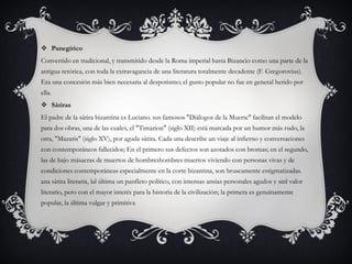  Panegírico
Convertido en tradicional, y transmitido desde la Roma imperial hasta Bizancio como una parte de la
antigua retórica, con toda la extravagancia de una literatura totalmente decadente (F. Gregorovius).
Era una concesión más bien necesaria al despotismo; el gusto popular no fue en general herido por
ella.
 Sátiras
El padre de la sátira bizantina es Luciano. sus famosos "Diálogos de la Muerte" facilitan el modelo
para dos obras, una de las cuales, el "Timarion" (siglo XII) está marcada por un humor más rudo, la
otra, "Mazaris" (siglo XV), por aguda sátira. Cada una describe un viaje al infierno y conversaciones
con contemporáneos fallecidos; En el primero sus defectos son azotados con bromas; en el segundo,
las de bajo másacras de muertos de hombreshombres muertos viviendo con personas vivas y de
condiciones contemporáneas especialmente en la corte bizantina, son bruscamente estigmatizadas.
ana sátira literaria, lal última un panfleto político, con intensas ansias personales agudos y sinl valor
literario, pero con el mayor interés para la historia de la civilización; la primera es genuinamente
popular, la última vulgar y primitiva
 