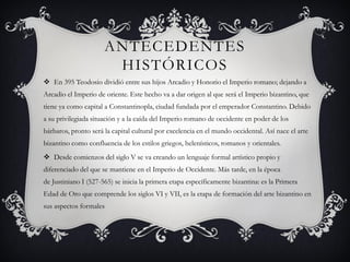 ANTECEDENTES
HISTÓRICOS
 En 395 Teodosio dividió entre sus hijos Arcadio y Honorio el Imperio romano; dejando a
Arcadio el Imperio de oriente. Este hecho va a dar origen al que será el Imperio bizantino, que
tiene ya como capital a Constantinopla, ciudad fundada por el emperador Constantino. Debido
a su privilegiada situación y a la caída del Imperio romano de occidente en poder de los
bárbaros, pronto será la capital cultural por excelencia en el mundo occidental. Así nace el arte
bizantino como confluencia de los estilos griegos, helenísticos, romanos y orientales.
 Desde comienzos del siglo V se va creando un lenguaje formal artístico propio y
diferenciado del que se mantiene en el Imperio de Occidente. Más tarde, en la época
de Justiniano I (527-565) se inicia la primera etapa específicamente bizantina: es la Primera
Edad de Oro que comprende los siglos VI y VII, es la etapa de formación del arte bizantino en
sus aspectos formales
 