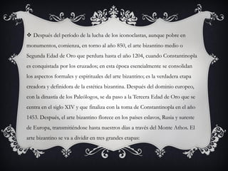  Después del período de la lucha de los iconoclastas, aunque pobre en
monumentos, comienza, en torno al año 850, el arte bizantino medio o
Segunda Edad de Oro que perdura hasta el año 1204, cuando Constantinopla
es conquistada por los cruzados; en esta época esencialmente se consolidan
los aspectos formales y espirituales del arte bizantino; es la verdadera etapa
creadora y definidora de la estética bizantina. Después del dominio europeo,
con la dinastía de los Paleólogos, se da paso a la Tercera Edad de Oro que se
centra en el siglo XIV y que finaliza con la toma de Constantinopla en el año
1453. Después, el arte bizantino florece en los países eslavos, Rusia y sureste
de Europa, transmitiéndose hasta nuestros días a través del Monte Athos. El
arte bizantino se va a dividir en tres grandes etapas:
 