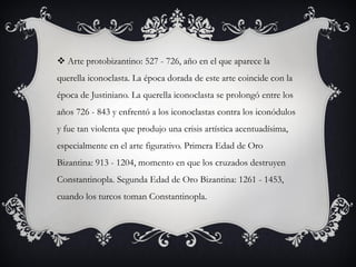  Arte protobizantino: 527 - 726, año en el que aparece la
querella iconoclasta. La época dorada de este arte coincide con la
época de Justiniano. La querella iconoclasta se prolongó entre los
años 726 - 843 y enfrentó a los iconoclastas contra los iconódulos
y fue tan violenta que produjo una crisis artística acentuadísima,
especialmente en el arte figurativo. Primera Edad de Oro
Bizantina: 913 - 1204, momento en que los cruzados destruyen
Constantinopla. Segunda Edad de Oro Bizantina: 1261 - 1453,
cuando los turcos toman Constantinopla.
 