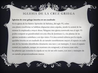 IGLESIA DE LA CRUZ GRIEGA
Iglesias de cruz griega inscrita en un cuadrado
En la iglesia de los Santos Apóstoles de Salónica, del siglo VI, sobre
una planta cruciforme se hallaban dispuestas cinco cúpulas, siendo la central de las
mismas la emplazada a mayor altura. Ninguna otra iglesia construida tras el siglo VI
podrá competir en grandiosidad con esta obra de Justiniano I, y las plantas de las
iglesias tenderán a asimilarse a un tipo único. Un área central cubierta por la cúpula
quedaba inscrita en un cuadrado de un tamaño sensiblemente mayor: el espacio en cada
uno de los laterales identificaba claramente una nave y un transepto. A veces el espacio
central era cuadrado, aunque en ocasiones era octagonal, o al menos eran ocho
las pilastras que sostenían la cúpula en vez de tan sólo cuatro, con nave y transepto de
un tamaño proporcionalmente menor.
 