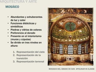 ARQUITECTURA Y ARTE
MOSÁICO
MOSAICO DEL ÁBSIDE DE SAN APOLINAR IN CLASSE
• Abundantes y exhuberantes
de luz y color
• Funciones didácticas y
simbólicas
• Piedras y vidrios de colores
• Preferencia al dorado
• Presente en el interiorismo
(muros y cúpulas)
• Se divide en tres niveles en
altura:
1. Representación del cielo
2. Representación de la
transición
3. Representación terrenal
 