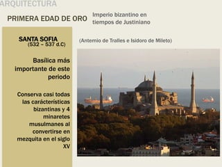 PRIMERA EDAD DE ORO
Imperio bizantino en
tiempos de Justiniano
ARQUITECTURA
SANTA SOFIA
Basílica más
importante de este
periodo
Conserva casi todas
las carácterísticas
bizantinas y 4
minaretes
musulmanes al
convertirse en
mezquita en el siglo
XV
(532 – 537 d.C)
(Antemio de Tralles e Isidoro de Mileto)
 
