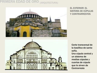 EL EXTERIOR: EL
SISTEMA DE CÚPULAS
Y CONTRARRESTOS
Corte transversal de
la basíilica de santa
sofía.
Una cúpula central y
un sistema de
medias cúpulas y
cuartos de cúpula
que le sirven de
Contrarresto
PRIMERA EDAD DE ORO (ARQUITECTURA)
 