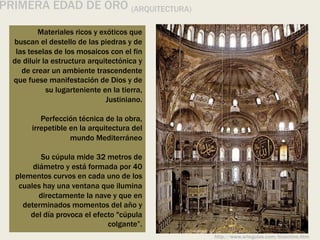 PRIMERA EDAD DE ORO (ARQUITECTURA)
Materiales ricos y exóticos que
buscan el destello de las piedras y de
las teselas de los mosaicos con el fin
de diluir la estructura arquitectónica y
de crear un ambiente trascendente
que fuese manifestación de Dios y de
su lugarteniente en la tierra,
Justiniano.
Perfección técnica de la obra,
irrepetible en la arquitectura del
mundo Mediterráneo
Su cúpula mide 32 metros de
diámetro y está formada por 40
plementos curvos en cada uno de los
cuales hay una ventana que ilumina
directamente la nave y que en
determinados momentos del año y
del día provoca el efecto "cúpula
colgante”.
http://www.arteguias.com/bizantino.htm
 