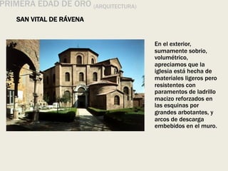 PRIMERA EDAD DE ORO (ARQUITECTURA)
SAN VITAL DE RÁVENA
En el exterior,
sumamente sobrio,
volumétrico,
apreciamos que la
iglesia está hecha de
materiales ligeros pero
resistentes con
paramentos de ladrillo
macizo reforzados en
las esquinas por
grandes arbotantes, y
arcos de descarga
embebidos en el muro.
 