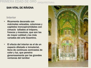 Interior
• Ricamente decorado con
mármoles veteados, columnas y
capiteles troncopiramidales con
cimacio tallados al trépano,
frescos y mosaicos, que son los
de mayor calidad y los más
variados del arte bizantino.
• El efecto del interior es el de un
espacio dilatado e inmaterial,
lleno de continuos contrastes de
color y luz, que penetra
generosamente por las grandes
ventanas del tambor
PRIMERA EDAD DE ORO (ARQUITECTURA)
SAN VITAL DE RÁVENA
 