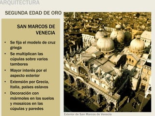 SEGUNDA EDAD DE ORO
ARQUITECTURA
SAN MARCOS DE
VENECIA
• Se fija el modelo de cruz
griega
• Se multiplican las
cúpulas sobre varios
tambores
• Mayor interés por el
aspecto exterior
• Extensión por Grecia,
Italia, países eslavos
• Decoración con
mármoles en los suelos
y mosaicos en las
cúpulas y paredes
Exterior de San Marcos de Venecia
 