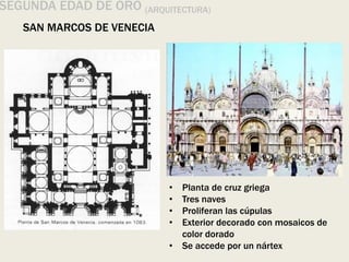 SEGUNDA EDAD DE ORO (ARQUITECTURA)
SAN MARCOS DE VENECIA
• Planta de cruz griega
• Tres naves
• Proliferan las cúpulas
• Exterior decorado con mosaicos de
color dorado
• Se accede por un nártex
 