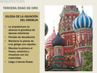 TERCERA EDAD DE ORO
ARQUITECTURA
• La arquitectura no
alcanza la grandeza de
épocas anteriores
• Periodo de decadencia
• Mantiene la planta de
cruz griega con cúpulas.
• Mezclan la pintura al
fresco, cerámica y
mosaicos con los
materiales.
• Llega a tierras Rusas
IGLESIA DE LA ASUNCIÓN
DEL KREMLIN
 