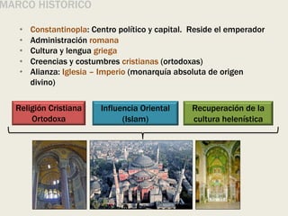 • Constantinopla: Centro político y capital. Reside el emperador
• Administración romana
• Cultura y lengua griega
• Creencias y costumbres cristianas (ortodoxas)
• Alianza: Iglesia – Imperio (monarquía absoluta de origen
divino)
MARCO HISTÓRICO
Religión Cristiana
Ortodoxa
Influencia Oriental
(Islam)
Recuperación de la
cultura helenística
 