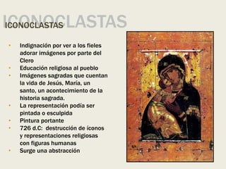 ICONOCLASTAS
ICONOCLASTAS
• Indignación por ver a los fieles
adorar imágenes por parte del
Clero
• Educación religiosa al pueblo
• Imágenes sagradas que cuentan
la vida de Jesús, María, un
santo, un acontecimiento de la
historia sagrada.
• La representación podía ser
pintada o esculpida
• Pintura portante
• 726 d.C: destrucción de íconos
y representaciones religiosas
con figuras humanas
• Surge una abstracción
 
