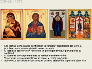 ÍCONOS - ARTE
• Las luchas iconoclastas purificarían la función y significado del icono al
precisar que si estaba pintado correctamente
• El icono se convierte en reflejo de un prototipo divino, y participa de su
santidad.
• El icono es el espejo en el que se refleja el mundo visible
• Venerar un icono es identificarse con él y recibir su gracia.
• Sobre esta doctrina se construirá el sistema clásico de la pintura bizantina.
 